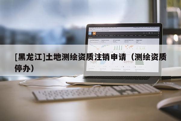 [黑龍江]土地測(cè)繪資質(zhì)注銷申請(qǐng)（測(cè)繪資質(zhì)停辦）