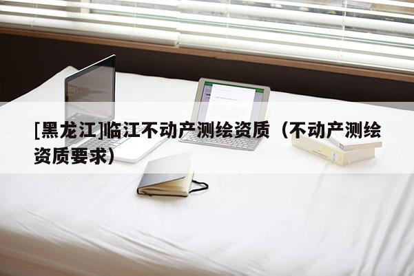 [黑龍江]臨江不動(dòng)產(chǎn)測(cè)繪資質(zhì)（不動(dòng)產(chǎn)測(cè)繪資質(zhì)要求）