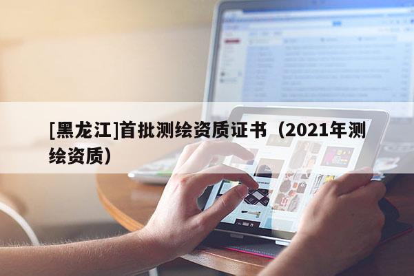 [黑龍江]首批測(cè)繪資質(zhì)證書（2021年測(cè)繪資質(zhì)）