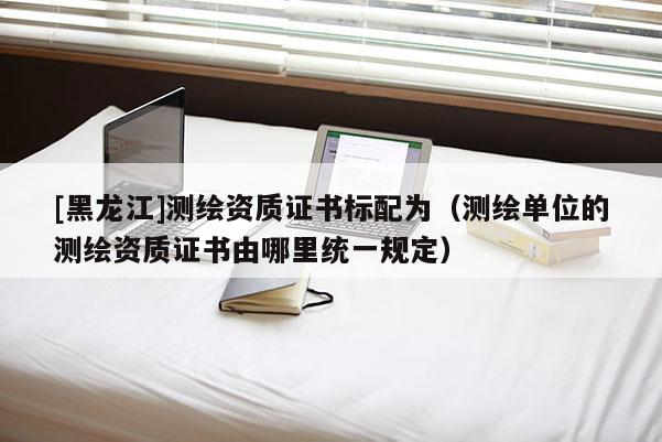 [黑龍江]測繪資質(zhì)證書標配為（測繪單位的測繪資質(zhì)證書由哪里統(tǒng)一規(guī)定）