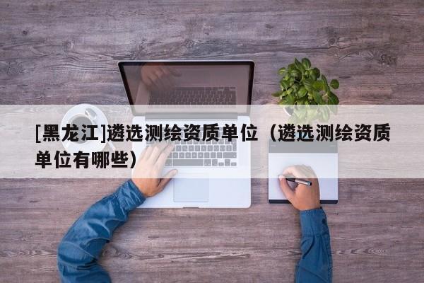 [黑龍江]遴選測繪資質(zhì)單位（遴選測繪資質(zhì)單位有哪些）