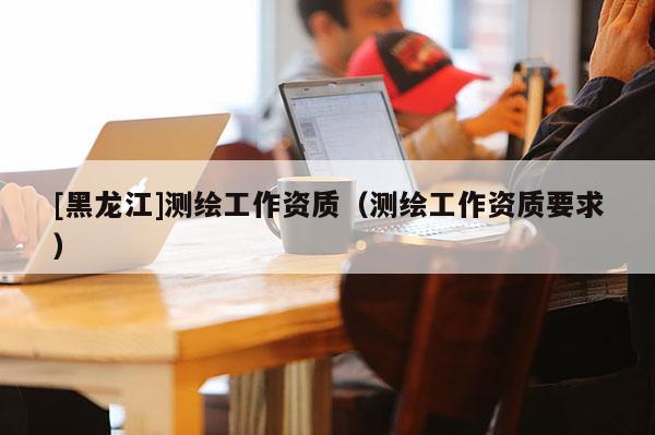 [黑龍江]測繪工作資質(zhì)（測繪工作資質(zhì)要求）