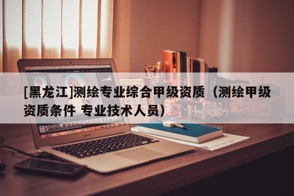 [黑龍江]測繪專業(yè)綜合甲級資質(zhì)（測繪甲級資質(zhì)條件 專業(yè)技術(shù)人員）