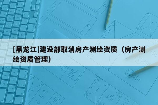 [黑龍江]建設(shè)部取消房產(chǎn)測繪資質(zhì)（房產(chǎn)測繪資質(zhì)管理）