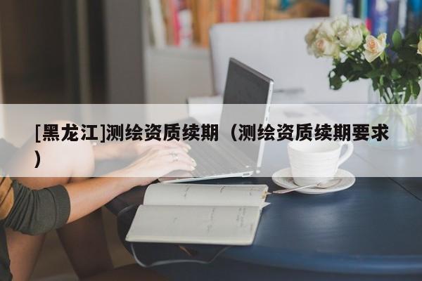 [黑龍江]測繪資質(zhì)續(xù)期（測繪資質(zhì)續(xù)期要求）
