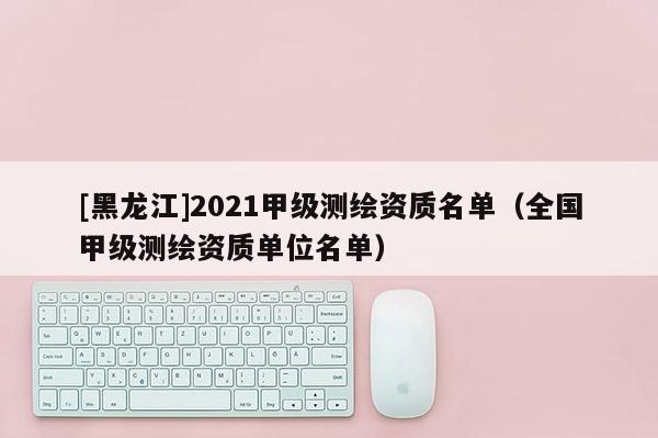 [黑龍江]2021甲級測繪資質(zhì)名單（全國甲級測繪資質(zhì)單位名單）