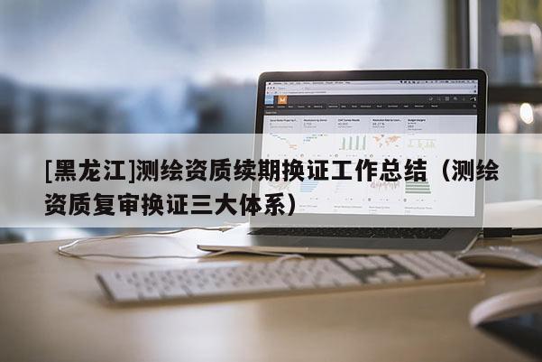 [黑龍江]測繪資質(zhì)續(xù)期換證工作總結(jié)（測繪資質(zhì)復(fù)審換證三大體系）