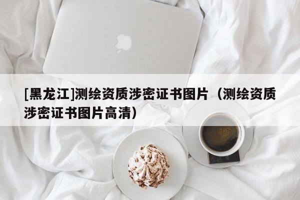 [黑龍江]測繪資質(zhì)涉密證書圖片（測繪資質(zhì)涉密證書圖片高清）