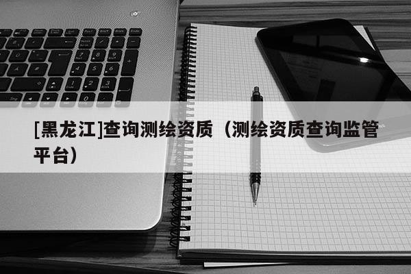 [黑龍江]查詢測繪資質(zhì)（測繪資質(zhì)查詢監(jiān)管平臺）