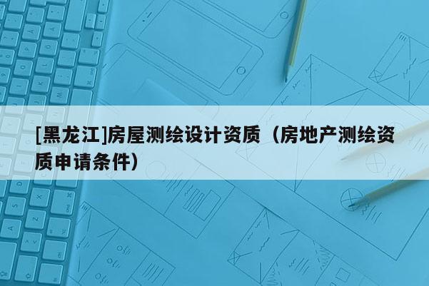 [黑龍江]房屋測繪設(shè)計資質(zhì)（房地產(chǎn)測繪資質(zhì)申請條件）