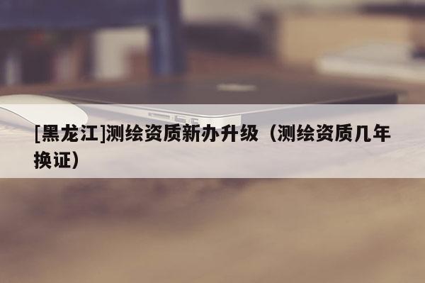 [黑龍江]測繪資質(zhì)新辦升級（測繪資質(zhì)幾年換證）