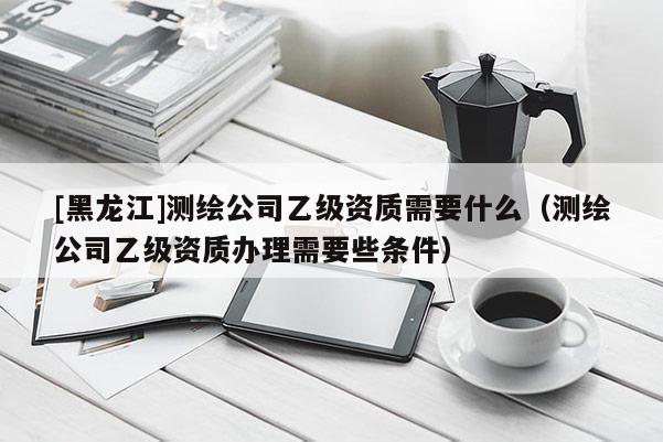 [黑龍江]測繪公司乙級資質(zhì)需要什么（測繪公司乙級資質(zhì)辦理需要些條件）