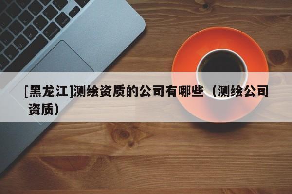 [黑龍江]測繪資質(zhì)的公司有哪些（測繪公司 資質(zhì)）