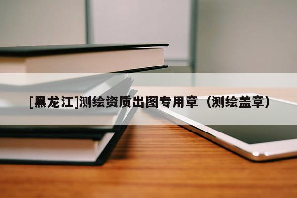 [黑龍江]測繪資質(zhì)出圖專用章（測繪蓋章）