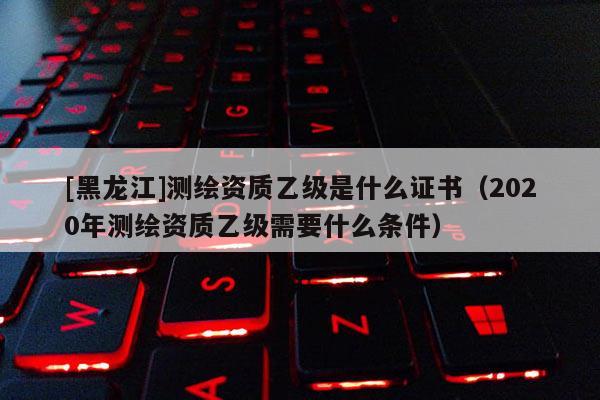 [黑龍江]測繪資質(zhì)乙級是什么證書（2020年測繪資質(zhì)乙級需要什么條件）