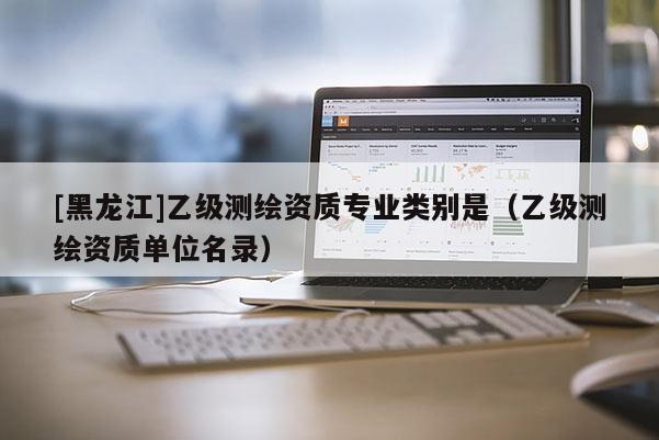 [黑龍江]乙級測繪資質(zhì)專業(yè)類別是（乙級測繪資質(zhì)單位名錄）