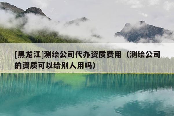 [黑龍江]測繪公司代辦資質(zhì)費(fèi)用（測繪公司的資質(zhì)可以給別人用嗎）