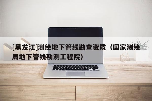 [黑龍江]測繪地下管線勘查資質(zhì)（國家測繪局地下管線勘測工程院）