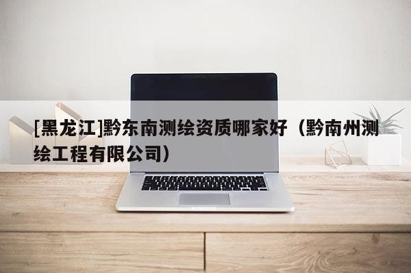 [黑龍江]黔東南測繪資質(zhì)哪家好（黔南州測繪工程有限公司）
