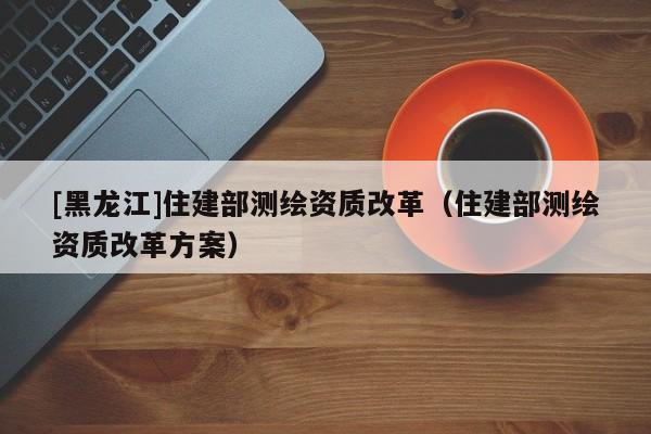 [黑龍江]住建部測繪資質(zhì)改革（住建部測繪資質(zhì)改革方案）