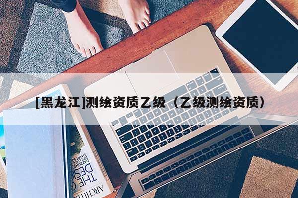 [黑龍江]測繪資質(zhì)乙級（乙級測繪資質(zhì)）