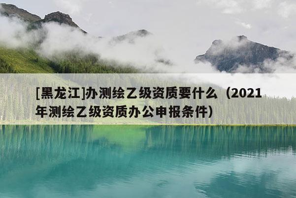 [黑龍江]辦測繪乙級資質(zhì)要什么（2021年測繪乙級資質(zhì)辦公申報條件）