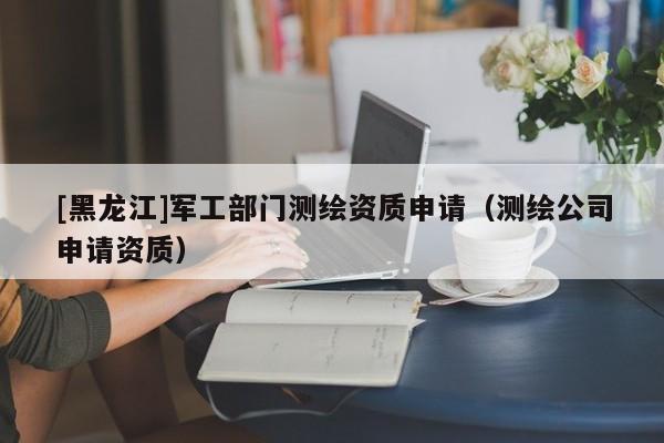 [黑龍江]軍工部門測繪資質(zhì)申請（測繪公司申請資質(zhì)）