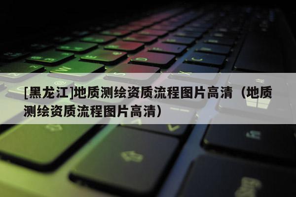 [黑龍江]地質(zhì)測繪資質(zhì)流程圖片高清（地質(zhì)測繪資質(zhì)流程圖片高清）