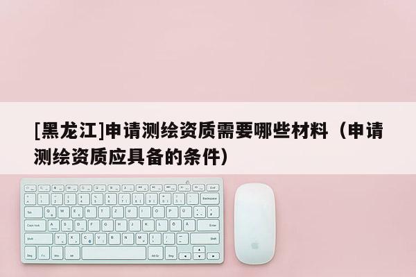 [黑龍江]申請測繪資質(zhì)需要哪些材料（申請測繪資質(zhì)應具備的條件）