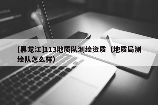 [黑龍江]113地質(zhì)隊測繪資質(zhì)（地質(zhì)局測繪隊怎么樣）