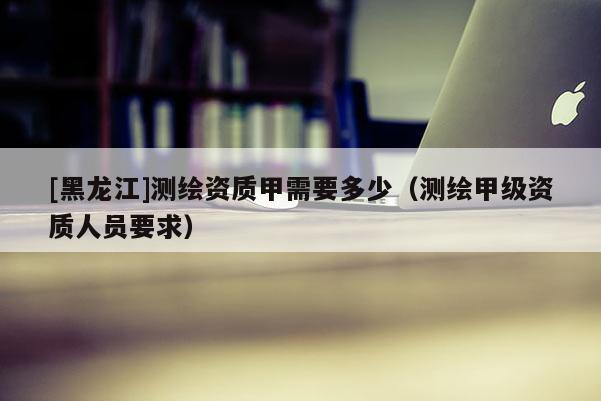 [黑龍江]測繪資質(zhì)甲需要多少（測繪甲級資質(zhì)人員要求）