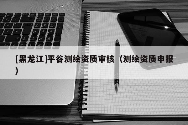[黑龍江]平谷測繪資質(zhì)審核（測繪資質(zhì)申報）