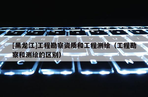 [黑龍江]工程勘察資質(zhì)和工程測繪（工程勘察和測繪的區(qū)別）