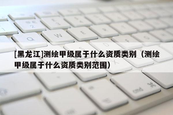 [黑龍江]測繪甲級屬于什么資質(zhì)類別（測繪甲級屬于什么資質(zhì)類別范圍）