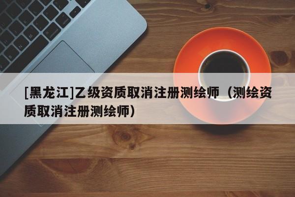 [黑龍江]乙級資質(zhì)取消注冊測繪師（測繪資質(zhì)取消注冊測繪師）