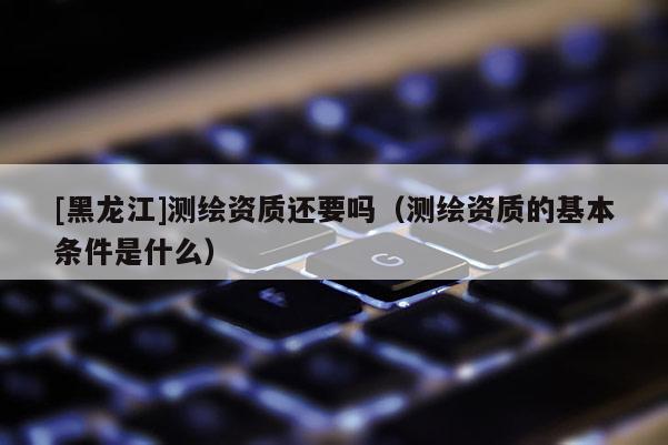 [黑龍江]測繪資質(zhì)還要嗎（測繪資質(zhì)的基本條件是什么）