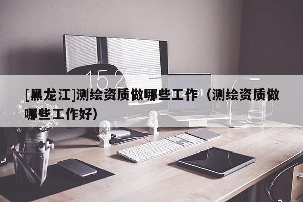 [黑龍江]測繪資質(zhì)做哪些工作（測繪資質(zhì)做哪些工作好）