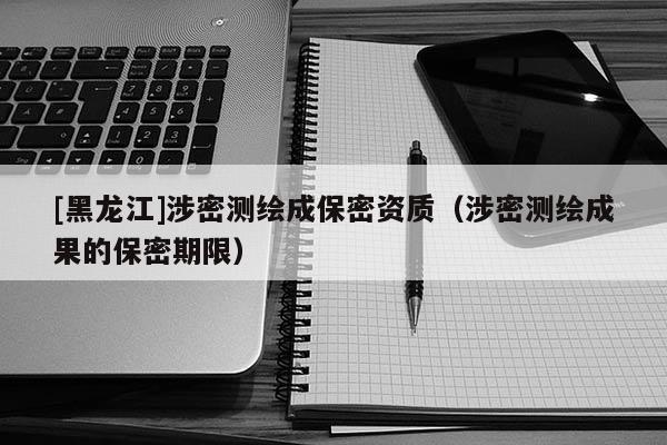 [黑龍江]涉密測繪成保密資質(zhì)（涉密測繪成果的保密期限）
