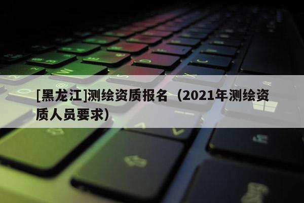 [黑龍江]測繪資質(zhì)報名（2021年測繪資質(zhì)人員要求）