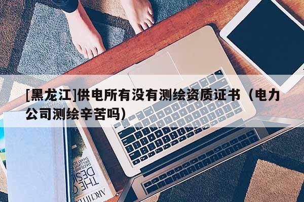 [黑龍江]供電所有沒(méi)有測(cè)繪資質(zhì)證書（電力公司測(cè)繪辛苦嗎）