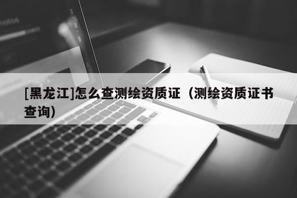 [黑龍江]怎么查測繪資質(zhì)證（測繪資質(zhì)證書查詢）