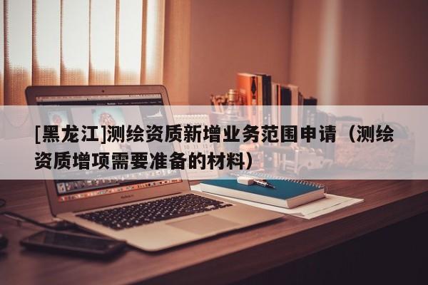 [黑龍江]測繪資質(zhì)新增業(yè)務(wù)范圍申請(qǐng)（測繪資質(zhì)增項(xiàng)需要準(zhǔn)備的材料）