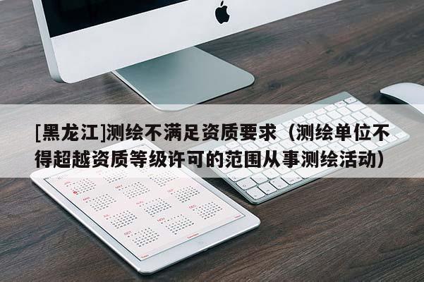 [黑龍江]測繪不滿足資質(zhì)要求（測繪單位不得超越資質(zhì)等級(jí)許可的范圍從事測繪活動(dòng)）