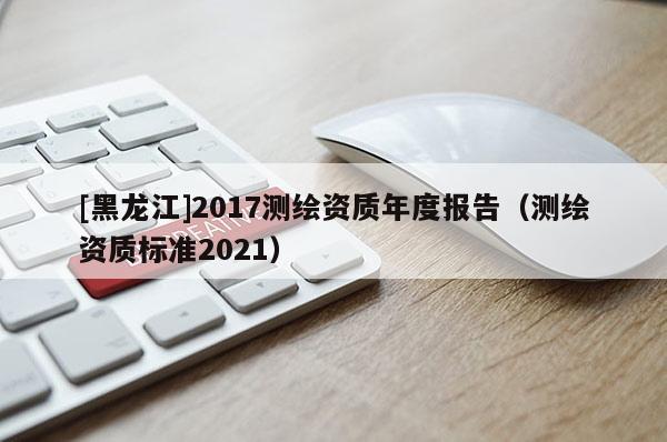 [黑龍江]2017測繪資質(zhì)年度報(bào)告（測繪資質(zhì)標(biāo)準(zhǔn)2021）