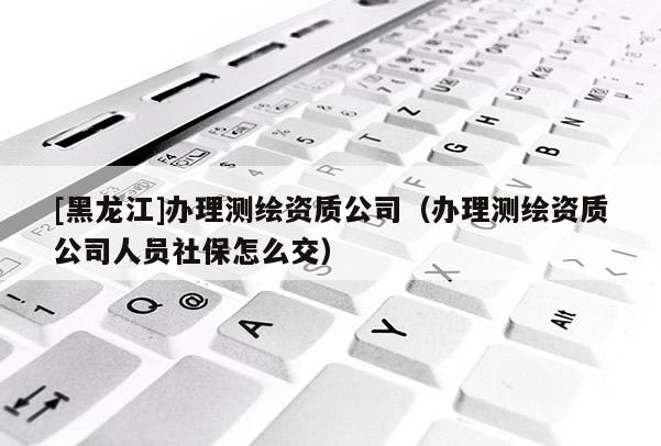 [黑龍江]辦理測(cè)繪資質(zhì)公司（辦理測(cè)繪資質(zhì)公司人員社保怎么交）