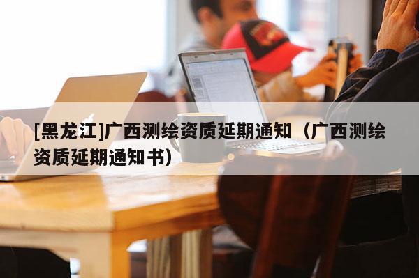 [黑龍江]廣西測(cè)繪資質(zhì)延期通知（廣西測(cè)繪資質(zhì)延期通知書）