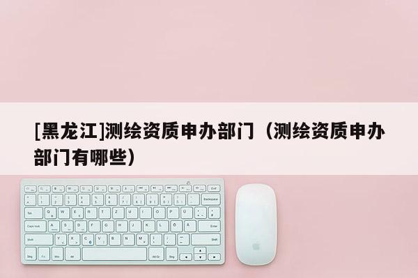 [黑龍江]測(cè)繪資質(zhì)申辦部門（測(cè)繪資質(zhì)申辦部門有哪些）