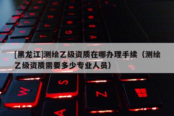 [黑龍江]測(cè)繪乙級(jí)資質(zhì)在哪辦理手續(xù)（測(cè)繪乙級(jí)資質(zhì)需要多少專業(yè)人員）