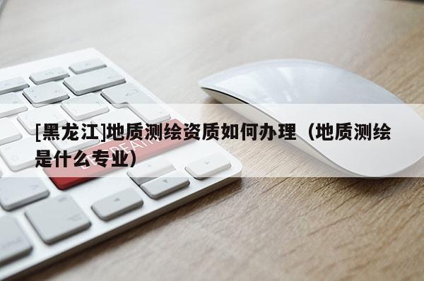 [黑龍江]地質(zhì)測(cè)繪資質(zhì)如何辦理（地質(zhì)測(cè)繪是什么專業(yè)）
