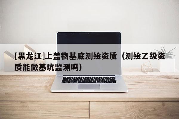 [黑龍江]上蓋物基底測(cè)繪資質(zhì)（測(cè)繪乙級(jí)資質(zhì)能做基坑監(jiān)測(cè)嗎）